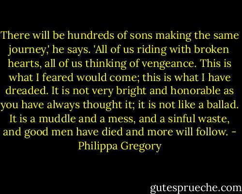 There will be hundreds of sons making the same journey,' he says. 'All of us riding with broken hearts, all of us thinking of vengeance. This is what I feared would come; this is what I have dreaded. It is not very bright and honorable as you have always thought it; it is not like a ballad. It is a muddle and a mess, and a sinful waste, and good men have died and more will follow. - Philippa Gregory