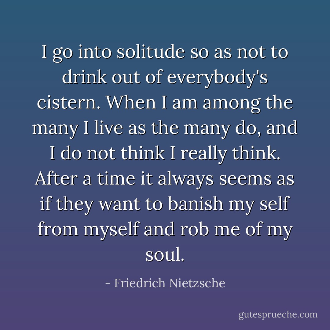 I go into solitude so as not to drink out of everybody's cistern. When I am among the many I live as the many do, and I do not think I really think. After a time it always seems as if they want to banish my self from myself and rob me of my soul. - Friedrich Nietzsche