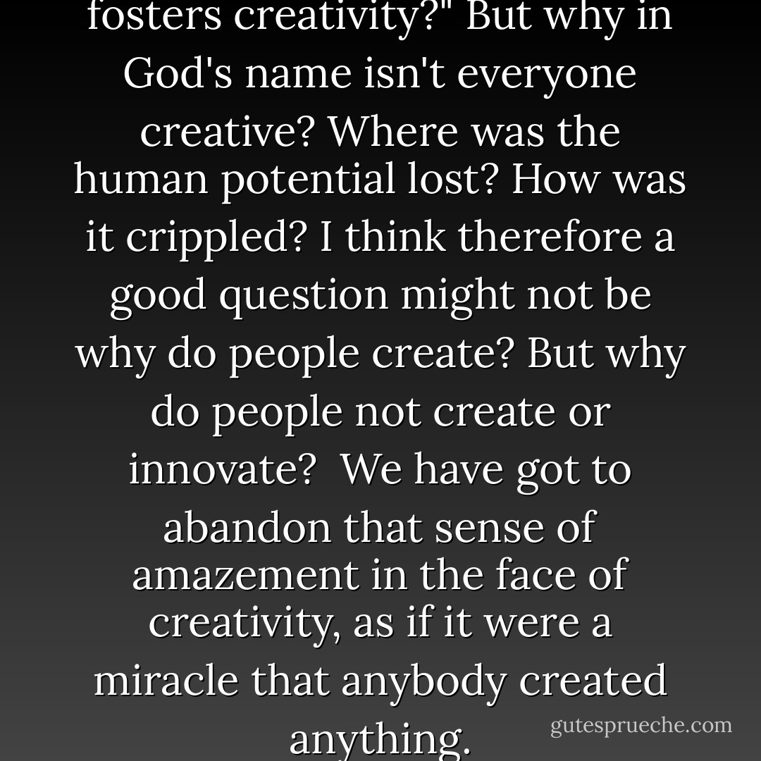 The key question isn't "What fosters creativity?" But why in God's name isn't everyone creative? Where was the human potential lost? How was it crippled? I think therefore a good question might not be why do people create? But why do people not create or innovate?<br /><br />We have got to abandon that sense of amazement in the face of creativity, as if it were a miracle that anybody created anything. - Abraham H. Maslow