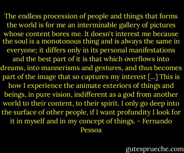 The endless procession of people and things that forms the world is for me an interminable gallery of pictures whose content bores me. It doesn't interest me because the soul is a monotonous thing and is always the same in everyone; it differs only in its personal manifestations and the best part of it is that which overflows into dreams, into mannerisms and gestures, and thus becomes part of the image that so captures my interest [...] This is how I experience the animate exteriors of things and beings, in pure vision, indifferent as a god from another world to their content, to their spirit. I only go deep into the surface of other people, if I want profundity I look for it in myself and in my concept of things. - Fernando Pessoa
