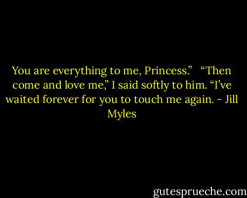 You are everything to me, Princess.” <br /><br />“Then come and love me,” I said softly to him. “I’ve waited forever for you to touch me again. - Jill Myles