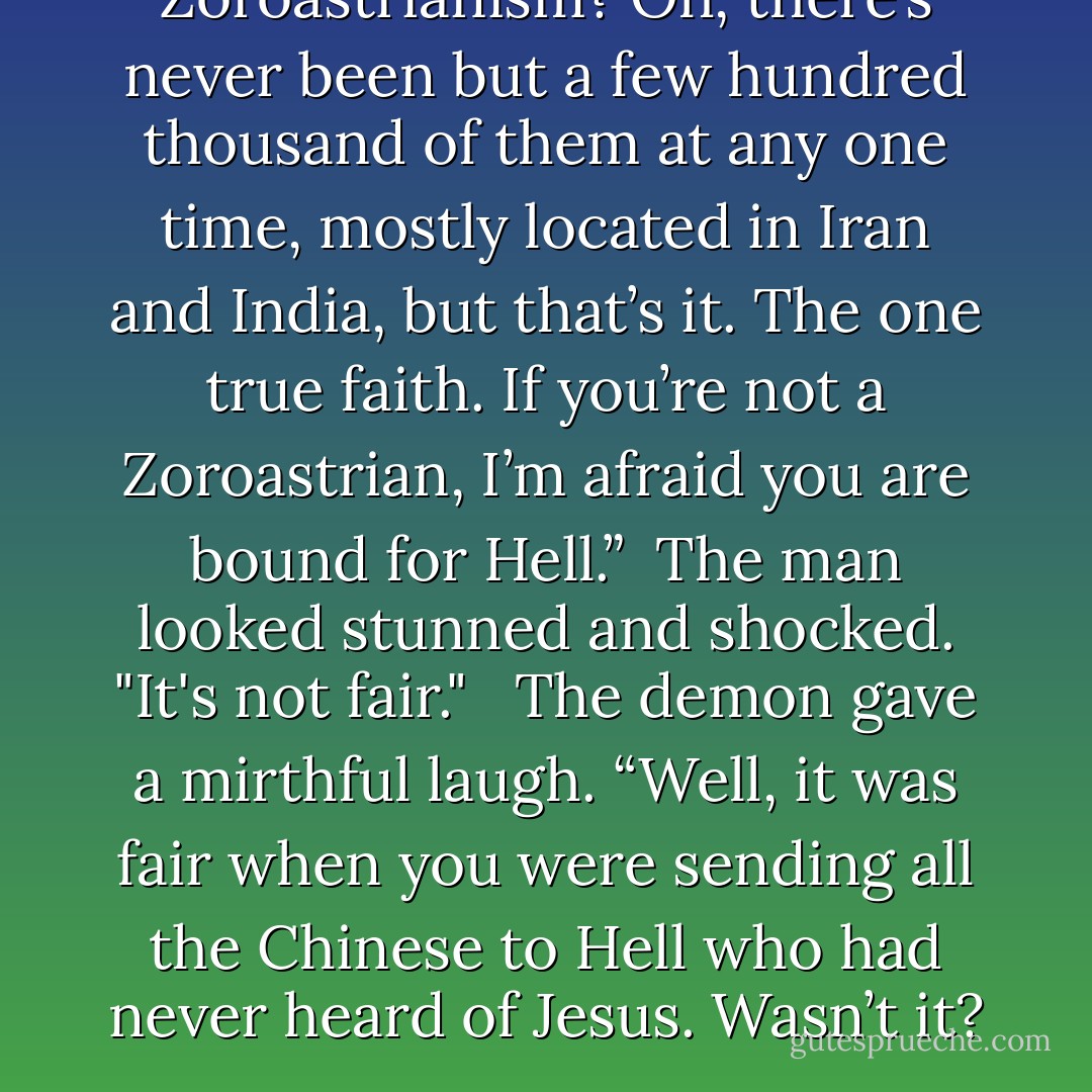 Zoroastrianism? Oh, there’s never been but a few hundred thousand of them at any one time, mostly located in Iran and India, but that’s it. The one true faith. If you’re not a Zoroastrian, I’m afraid you are bound for Hell.”<br /><br />The man looked stunned and shocked. "It's not fair." <br /><br />The demon gave a mirthful laugh. “Well, it was fair when you were sending all the Chinese to Hell who had never heard of Jesus. Wasn’t it? - Steven L. Peck