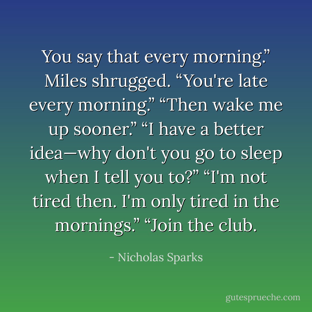 You say that every morning.”<br />Miles shrugged. “You're late every morning.”<br />“Then wake me up sooner.”<br />“I have a better idea—why don't you go to sleep when I tell you to?”<br />“I'm not tired then. I'm only tired in the mornings.”<br />“Join the club. - Nicholas Sparks