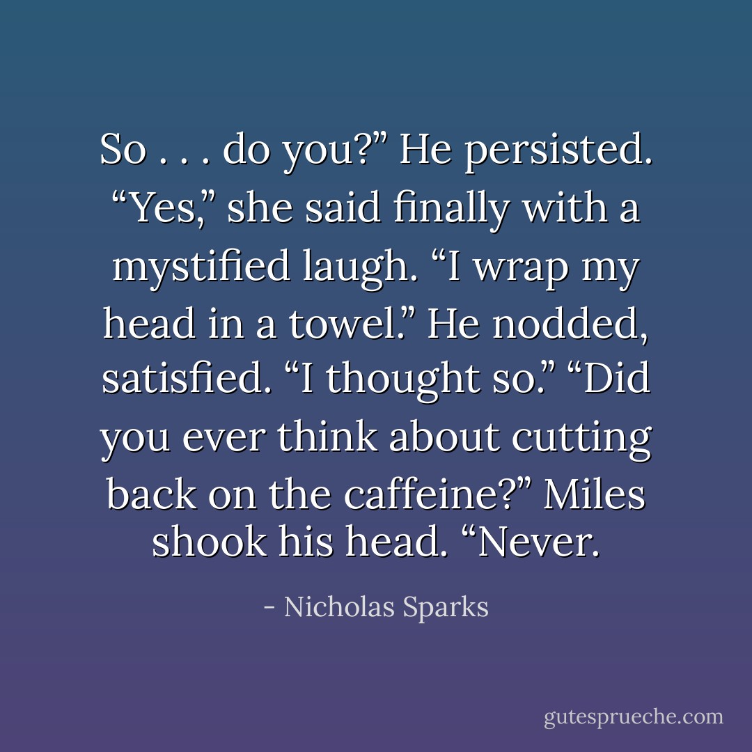 So . . . do you?” He persisted.<br />“Yes,” she said finally with a mystified laugh. “I wrap my head in a towel.”<br />He nodded, satisfied. “I thought so.”<br />“Did you ever think about cutting back on the caffeine?”<br />Miles shook his head. “Never. - Nicholas Sparks
