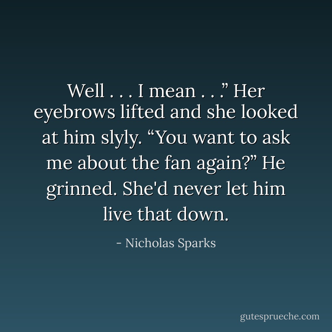 Well . . . I mean . . .”<br />Her eyebrows lifted and she looked at him slyly. “You want to ask me about the fan again?”<br />He grinned. She'd never let him live that down. - Nicholas Sparks