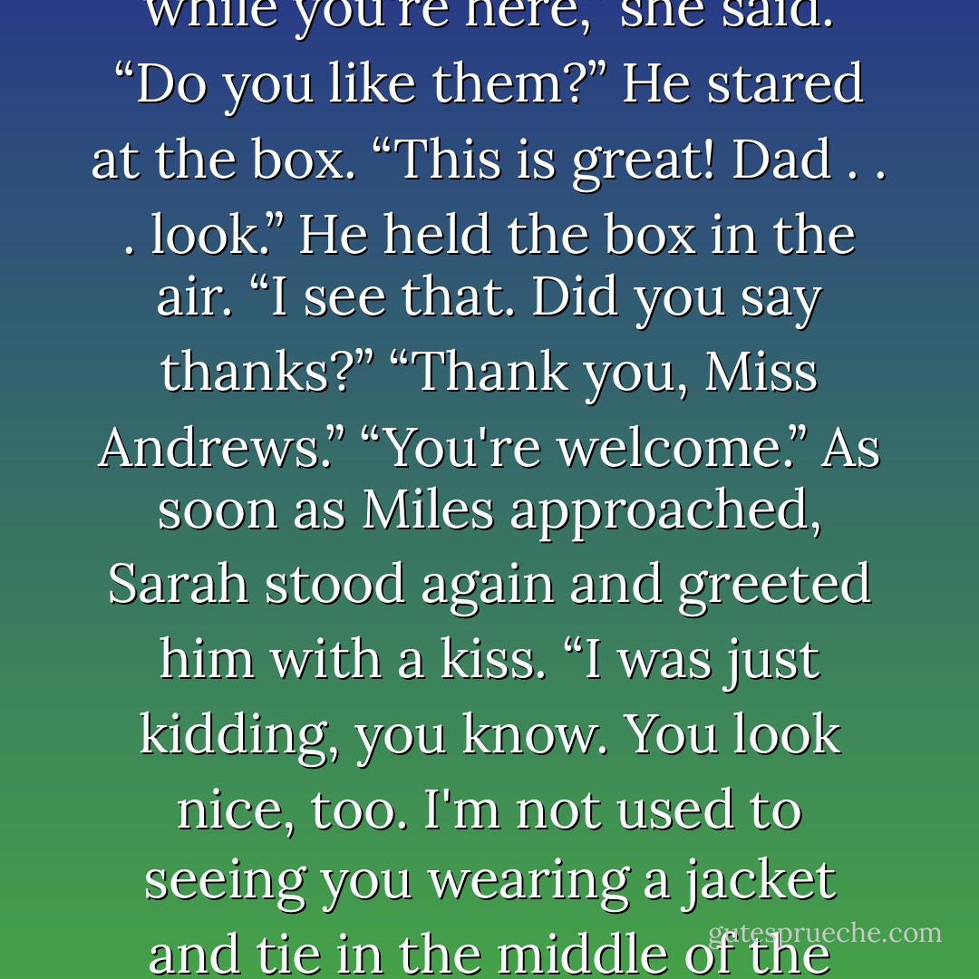 From behind her back, Sarah brought out a set of Matchbox cars, which she handed to Jonah.<br />“What's this for?” He asked.<br />“I just wanted you to have something to play with while you're here,” she said. “Do you like them?”<br />He stared at the box. “This is great! Dad . . . look.” He held the box in the air.<br />“I see that. Did you say thanks?”<br />“Thank you, Miss Andrews.”<br />“You're welcome.”<br />As soon as Miles approached, Sarah stood again and greeted him with a kiss. “I was just kidding, you know. You look nice, too. I'm not used to seeing you wearing a jacket and tie in the middle of the afternoon.” She fingered his lapel slightly. “I could get used to this.”<br />“Thank you, Miss Andrews,” he said, mimicking his son. - Nicholas Sparks