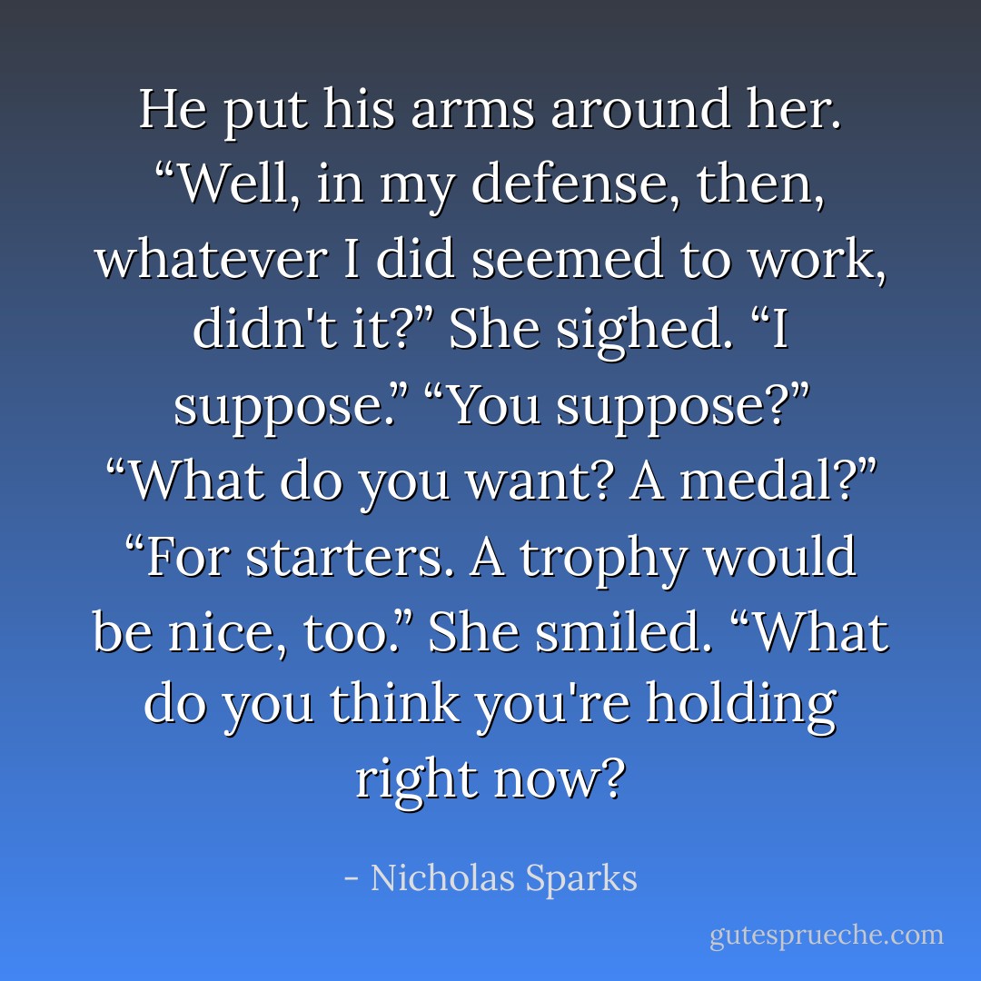 He put his arms around her. “Well, in my defense, then, whatever I did seemed to work, didn't it?”<br />She sighed. “I suppose.”<br />“You suppose?”<br />“What do you want? A medal?”<br />“For starters. A trophy would be nice, too.”<br />She smiled. “What do you think you're holding right now? - Nicholas Sparks