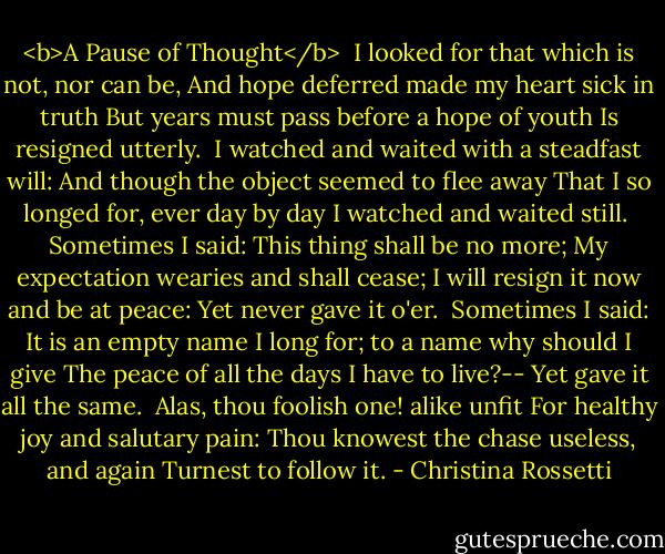 <b>A Pause of Thought</b><br /><br />I looked for that which is not, nor can be,<br />And hope deferred made my heart sick in truth<br />But years must pass before a hope of youth<br />Is resigned utterly.<br /><br />I watched and waited with a steadfast will:<br />And though the object seemed to flee away<br />That I so longed for, ever day by day<br />I watched and waited still.<br /><br />Sometimes I said: This thing shall be no more;<br />My expectation wearies and shall cease;<br />I will resign it now and be at peace:<br />Yet never gave it o'er.<br /><br />Sometimes I said: It is an empty name<br />I long for; to a name why should I give<br />The peace of all the days I have to live?--<br />Yet gave it all the same.<br /><br />Alas, thou foolish one! alike unfit<br />For healthy joy and salutary pain:<br />Thou knowest the chase useless, and again<br />Turnest to follow it. - Christina Rossetti