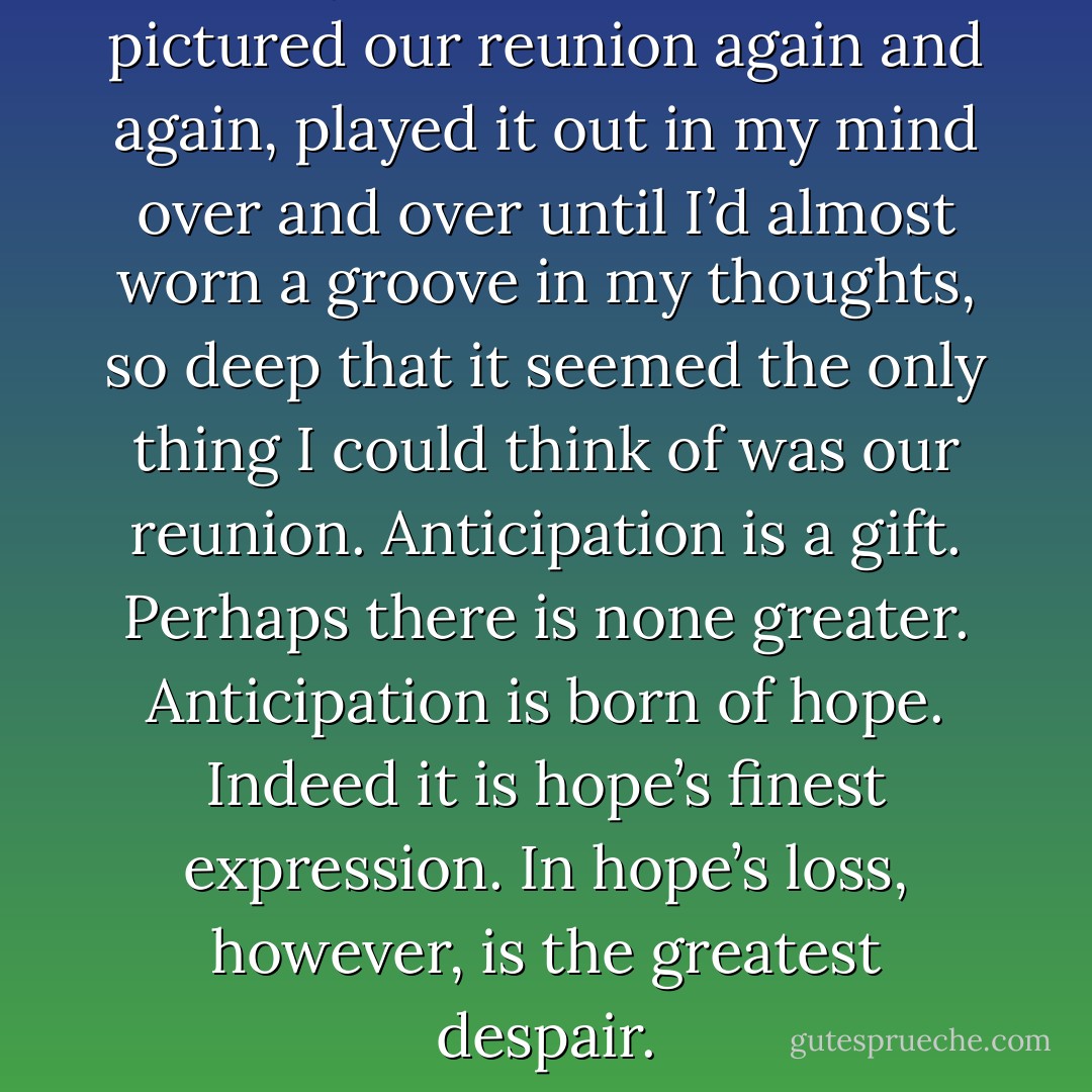 The days passed in a dream. I pictured our reunion again and again, played it out in my mind over and over until I’d almost worn a groove in my thoughts, so deep that it seemed the only thing I could think of was our reunion. Anticipation is a gift. Perhaps there is none greater. Anticipation is born of hope. Indeed it is hope’s finest expression. In hope’s loss, however, is the greatest despair. - Steven L. Peck
