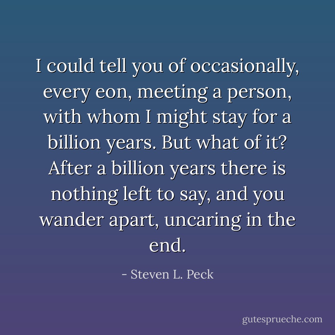I could tell you of occasionally, every eon, meeting a person, with whom I might stay for a billion years. But what of it? After a billion years there is nothing left to say, and you wander apart, uncaring in the end. - Steven L. Peck