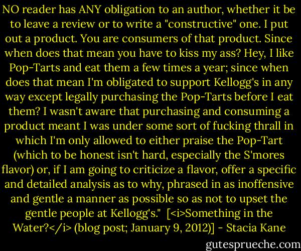 NO reader has ANY obligation to an author, whether it be to leave a review or to write a "constructive" one. I put out a product. You are consumers of that product. Since when does that mean you have to kiss my ass? Hey, I like Pop-Tarts and eat them a few times a year; since when does that mean I'm obligated to support Kellogg's in any way except legally purchasing the Pop-Tarts before I eat them? I wasn't aware that purchasing and consuming a product meant I was under some sort of fucking thrall in which I'm only allowed to either praise the Pop-Tart (which to be honest isn't hard, especially the S'mores flavor) or, if I am going to criticize a flavor, offer a specific and detailed analysis as to why, phrased in as inoffensive and gentle a manner as possible so as not to upset the gentle people at Kellogg's."<br /><br />[<i>Something in the Water?</i> (blog post; January 9, 2012)] - Stacia Kane