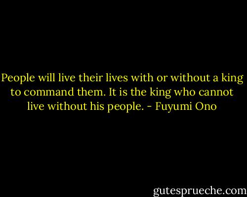 People will live their lives with or without a king to command them. It is the king who cannot live without his people. - Fuyumi Ono