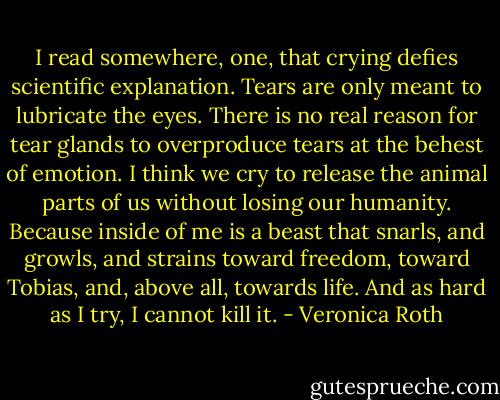 I read somewhere, one, that crying defies scientific explanation. Tears are only meant to lubricate the eyes. There is no real reason for tear glands to overproduce tears at the behest of emotion.<br />I think we cry to release the animal parts of us without losing our humanity. Because inside of me is a beast that snarls, and growls, and strains toward freedom, toward Tobias, and, above all, towards life. And as hard as I try, I cannot kill it. - Veronica Roth