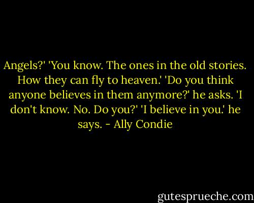 Angels?' 'You know. The ones in the old stories. How they can fly to heaven.' 'Do you think anyone believes in them anymore?' he asks. 'I don't know. No. Do you?' 'I believe in you.' he says. - Ally Condie