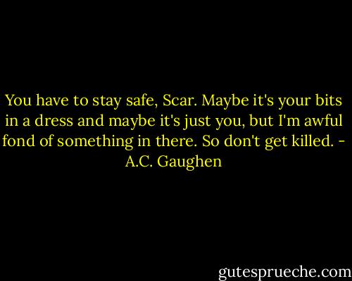 You have to stay safe, Scar. Maybe it's your bits in a dress and maybe it's just you, but I'm awful fond of something in there. So don't get killed. - A.C. Gaughen