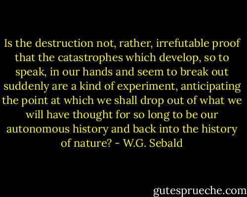 Is the destruction not, rather, irrefutable proof that the catastrophes which develop, so to speak, in our hands and seem to break out suddenly are a kind of experiment, anticipating the point at which we shall drop out of what we will have thought for so long to be our autonomous history and back into the history of nature? - W.G. Sebald