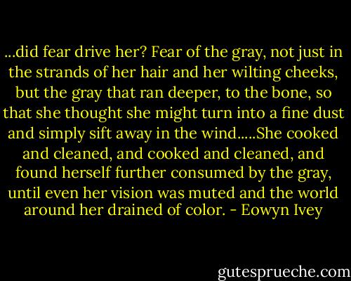 ...did fear drive her? Fear of the gray, not just in the strands of her hair and her wilting cheeks, but the gray that ran deeper, to the bone, so that she thought she might turn into a fine dust and simply sift away in the wind.....She cooked and cleaned, and cooked and cleaned, and found herself further consumed by the gray, until even her vision was muted and the world around her drained of color. - Eowyn Ivey