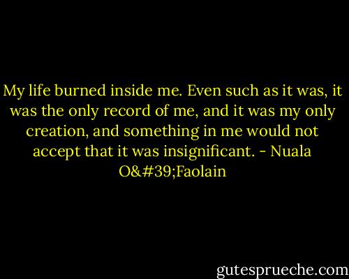 My life burned inside me. Even such as it was, it was the only record of me, and it was my only creation, and something in me would not accept that it was insignificant. - Nuala O'Faolain