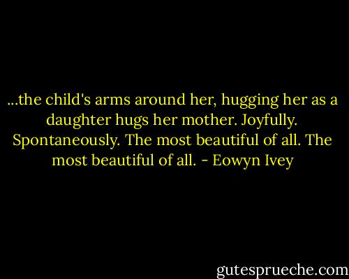 ...the child's arms around her, hugging her as a daughter hugs her mother. Joyfully. Spontaneously. The most beautiful of all. The most beautiful of all. - Eowyn Ivey