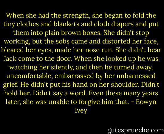When she had the strength, she began to fold the tiny clothes and blankets and cloth diapers and put them into plain brown boxes. She didn't stop working, but the sobs came and distorted her face, bleared her eyes, made her nose run. She didn't hear Jack come to the door. When she looked up he was watching her silently, and then he turned away, uncomfortable, embarrassed by her unharnessed grief. He didn't put his hand on her shoulder. Didn't hold her. Didn't say a word. Even these many years later, she was unable to forgive him that. - Eowyn Ivey