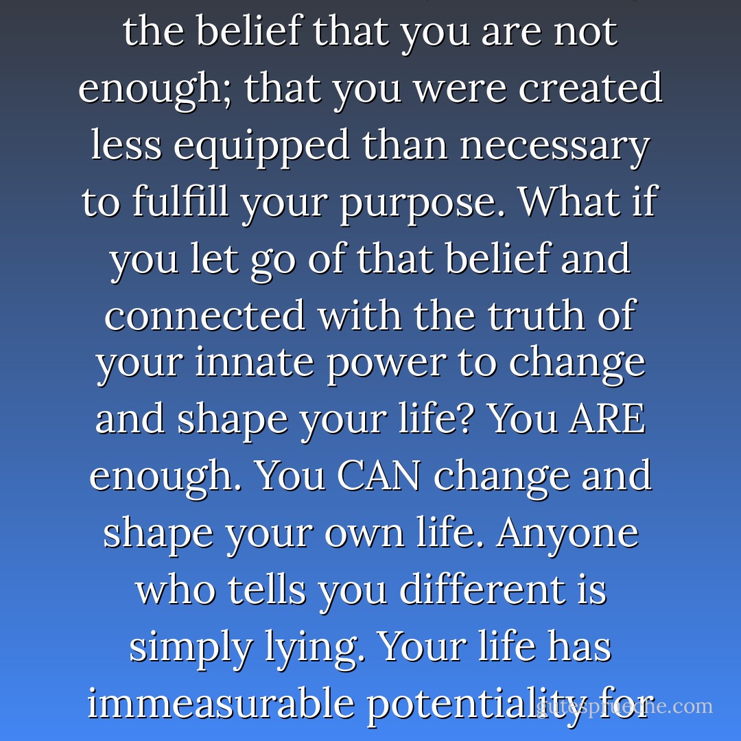 100% of a Guru’s marketing plan depends on you holding the belief that you are not enough; that you were created less equipped than necessary to fulfill your purpose. What if you let go of that belief and connected with the truth of your innate power to change and shape your life? You ARE enough. You CAN change and shape your own life. Anyone who tells you different is simply lying. Your life has immeasurable potentiality for greatness; act accordingly. - Steve Maraboli