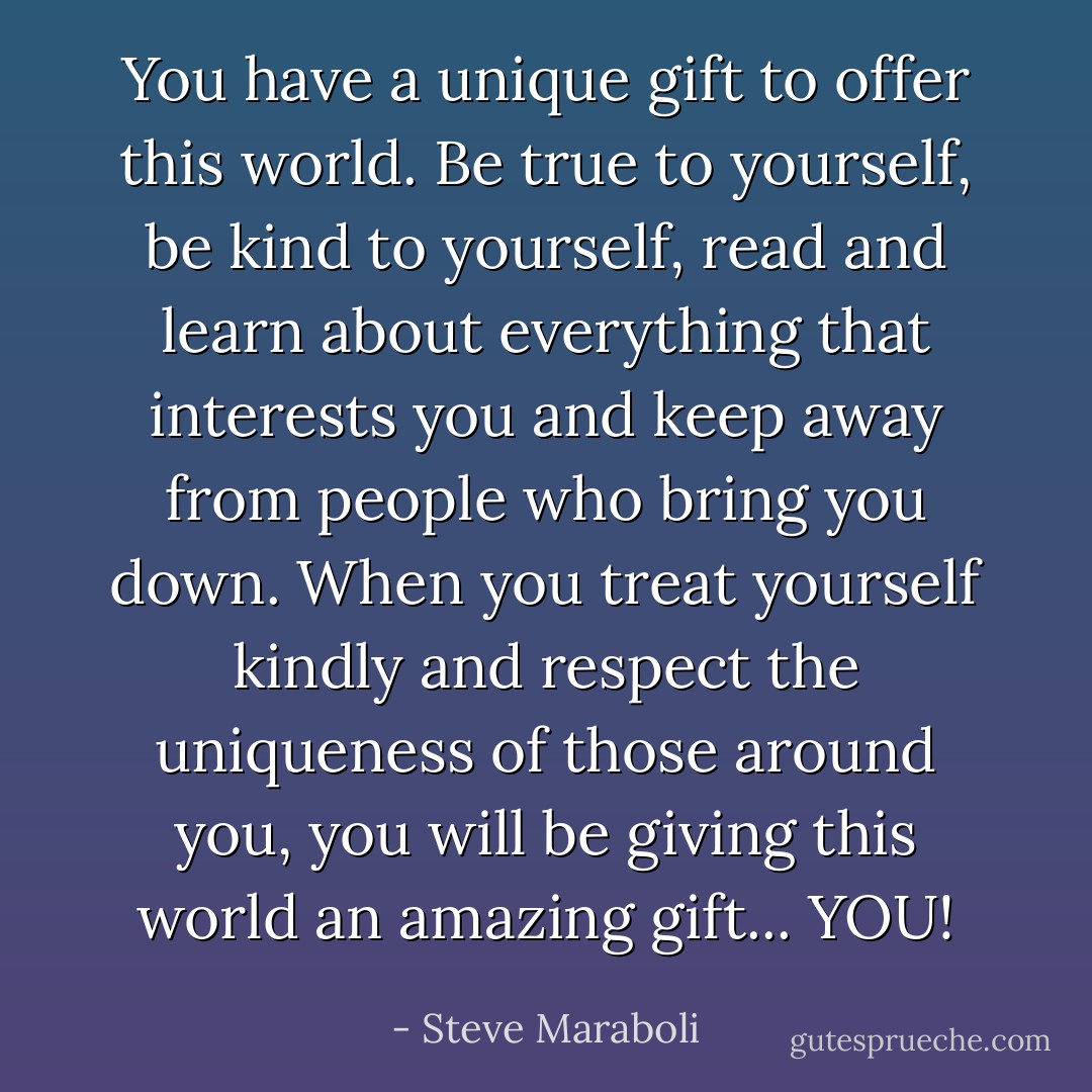 You have a unique gift to offer this world. Be true to yourself, be kind to yourself, read and learn about everything that interests you and keep away from people who bring you down. When you treat yourself kindly and respect the uniqueness of those around you, you will be giving this world an amazing gift... YOU! - Steve Maraboli