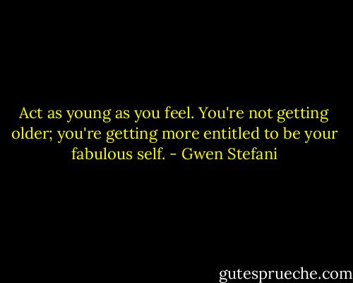 Act as young as you feel. You're not getting older; you're getting more entitled to be your fabulous self. - Gwen Stefani