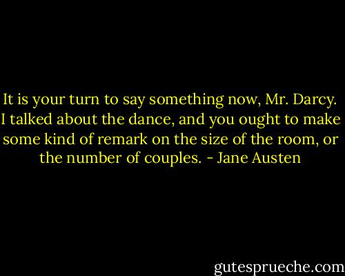 It is your turn to say something now, Mr. Darcy. I talked about the dance, and you ought to make some kind of remark on the size of the room, or the number of couples. - Jane Austen
