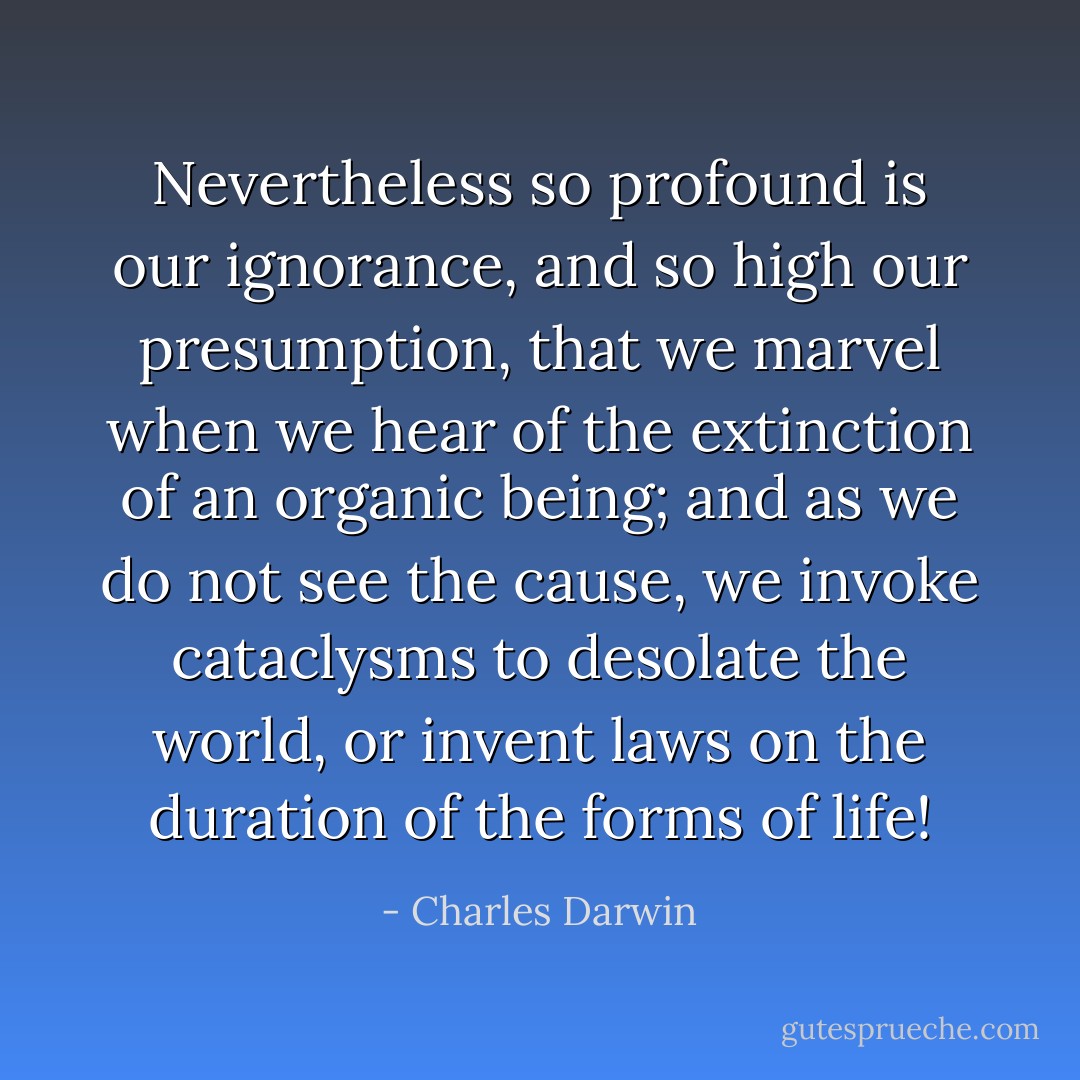 Nevertheless so profound is our ignorance, and so high our presumption, that we marvel when we hear of the extinction of an organic being; and as we do not see the cause, we invoke cataclysms to desolate the world, or invent laws on the duration of the forms of life! - Charles Darwin