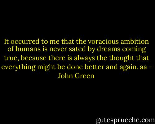 It occurred to me that the voracious ambition of humans is never sated by dreams coming true, because there is always the thought that everything might be done better and again. aa - John Green