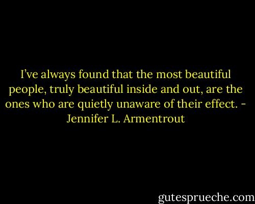 I’ve always found that the most beautiful people, truly beautiful inside and out, are the ones who are quietly unaware of their effect. - Jennifer L. Armentrout