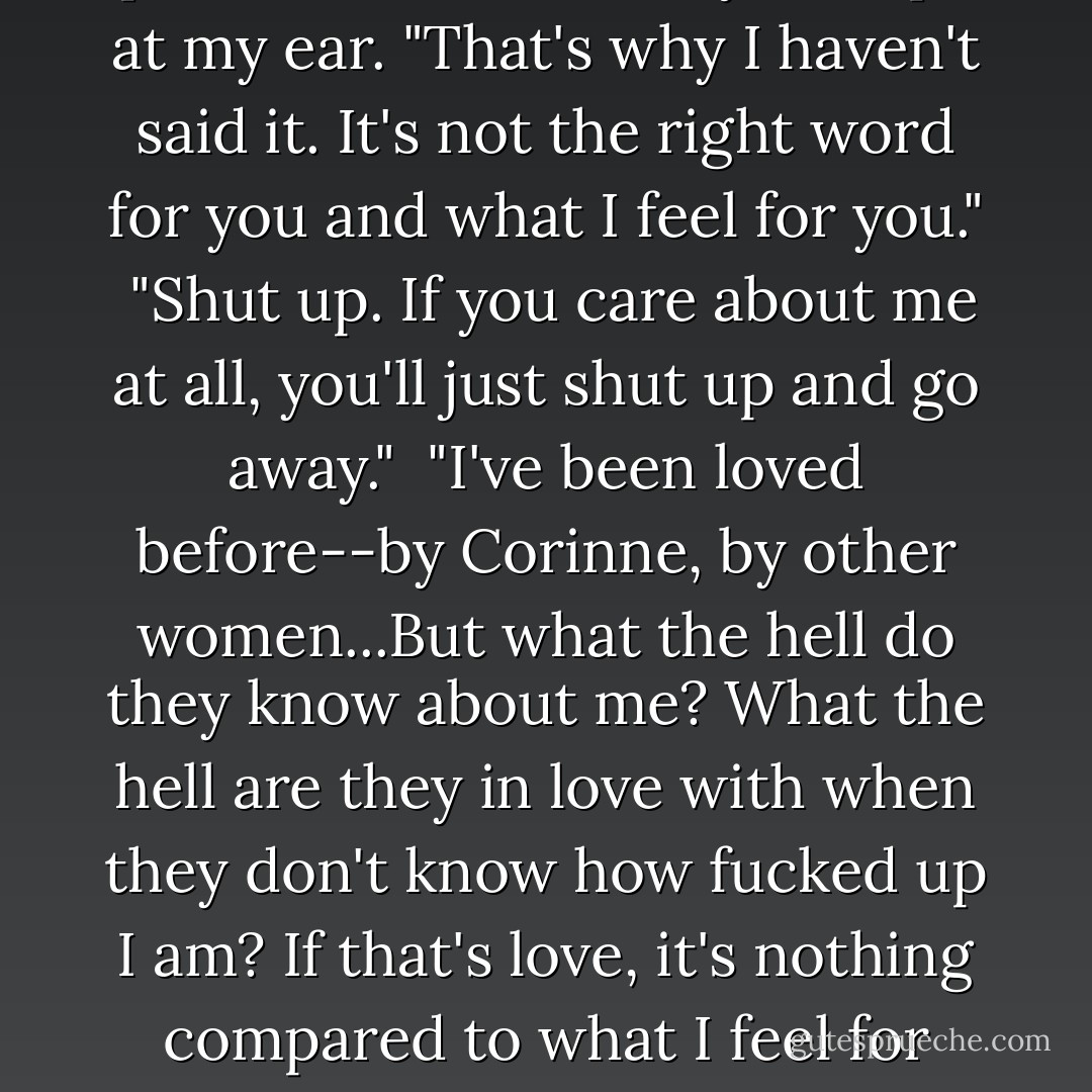 It's not the right word, Eva," he pressed on stubbornly, his lips at my ear. "That's why I haven't said it. It's not the right word for you and what I feel for you."<br /><br />"Shut up. If you care about me at all, you'll just shut up and go away."<br /><br />"I've been loved before--by Corinne, by other women...But what the hell do they know about me? What the hell are they in love with when they don't know how fucked up I am? If that's love, it's nothing compared to what I feel for you. - Sylvia Day