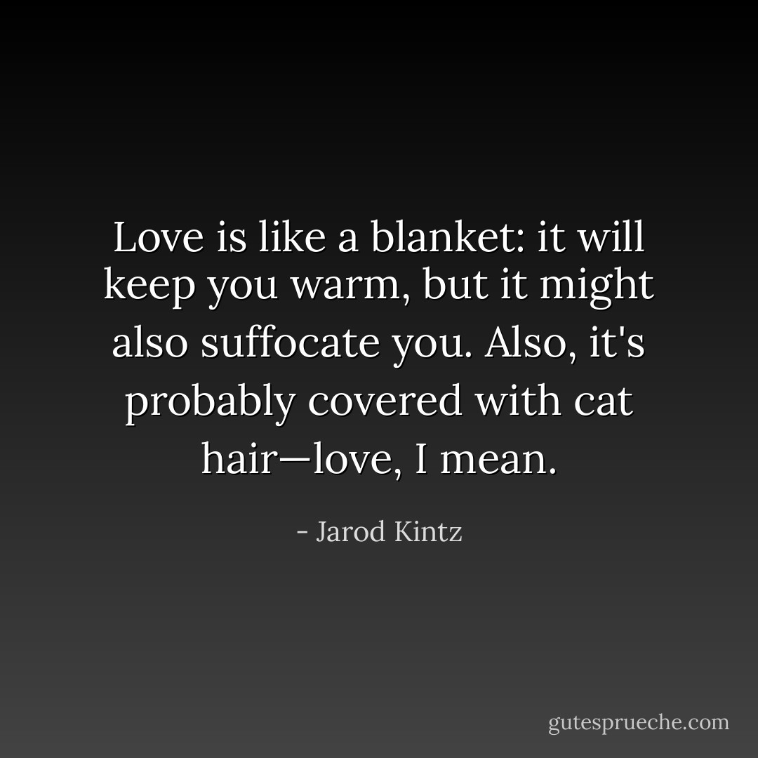 Love is like a blanket: it will keep you warm, but it might also suffocate you. Also, it's probably covered with cat hair—love, I mean. - Jarod Kintz