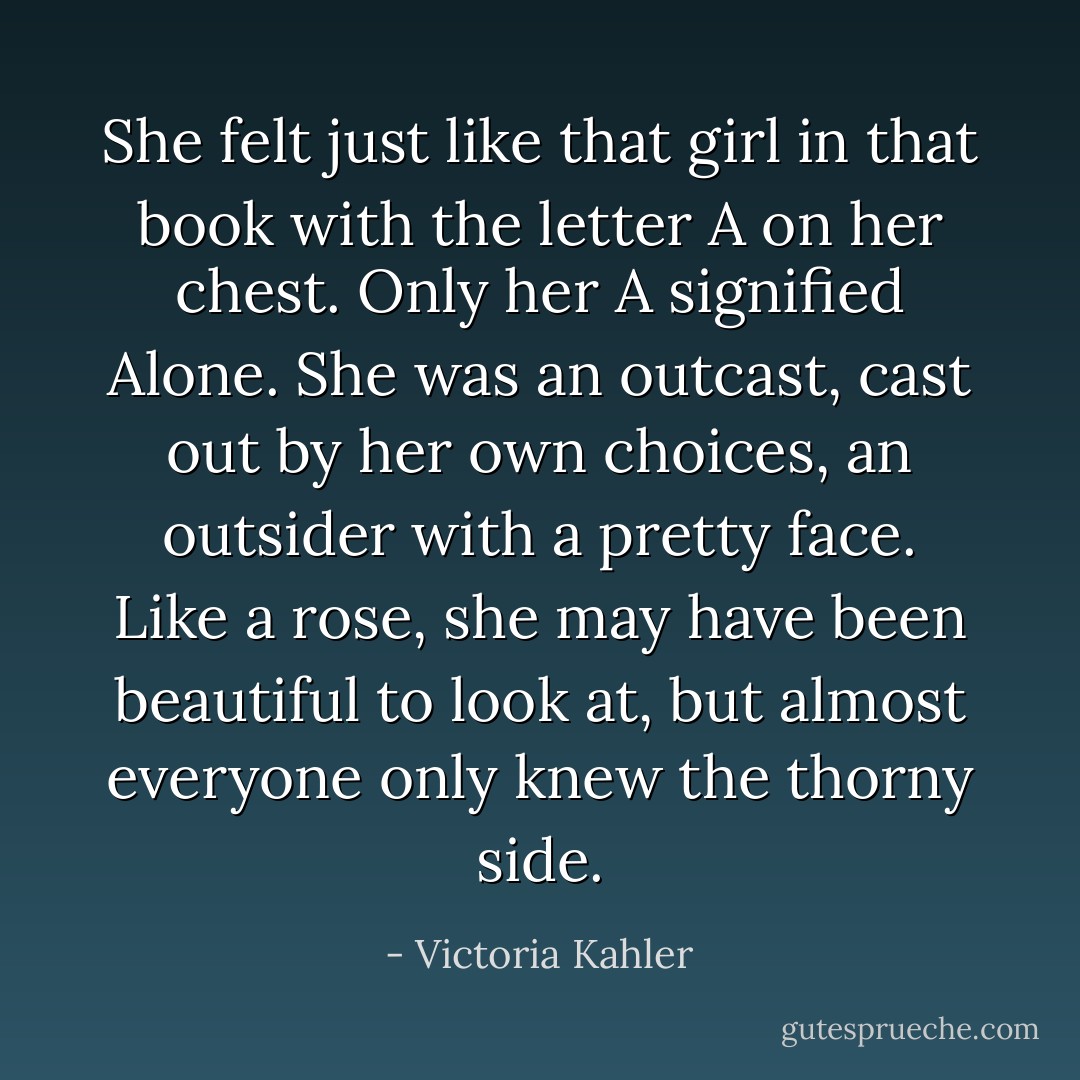She felt just like that girl in that book with the letter A on her chest. Only her A signified Alone. She was an outcast, cast out by her own choices, an outsider with a pretty face. Like a rose, she may have been beautiful to look at, but almost everyone only knew the thorny side. - Victoria Kahler
