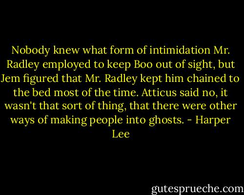 Nobody knew what form of intimidation Mr. Radley employed to keep Boo out of sight, but Jem figured that Mr. Radley kept him chained to the bed most of the time. Atticus said no, it wasn't that sort of thing, that there were other ways of making people into ghosts. - Harper Lee
