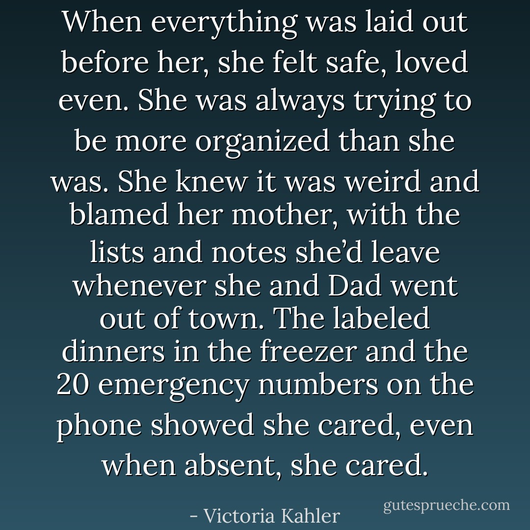 When everything was laid out before her, she felt safe, loved even. She was always trying to be more organized than she was. She knew it was weird and blamed her mother, with the lists and<br />notes she’d leave whenever she and Dad went out of town. The labeled dinners in the freezer and the 20 emergency numbers on the phone showed she cared, even when absent, she cared. - Victoria Kahler
