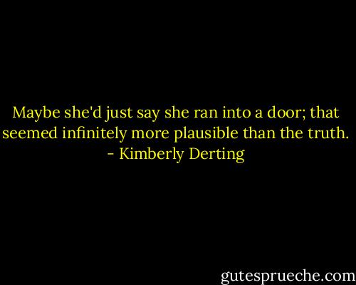 Maybe she'd just say she ran into a door; that seemed infinitely more plausible than the truth. - Kimberly Derting