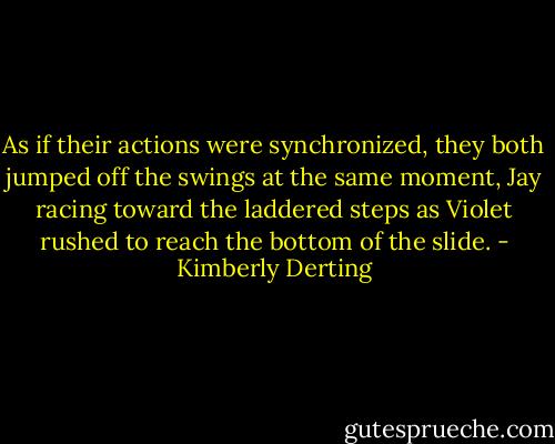 As if their actions were synchronized, they both jumped off the swings at the same moment, Jay racing toward the laddered steps as Violet rushed to reach the bottom of the slide. - Kimberly Derting
