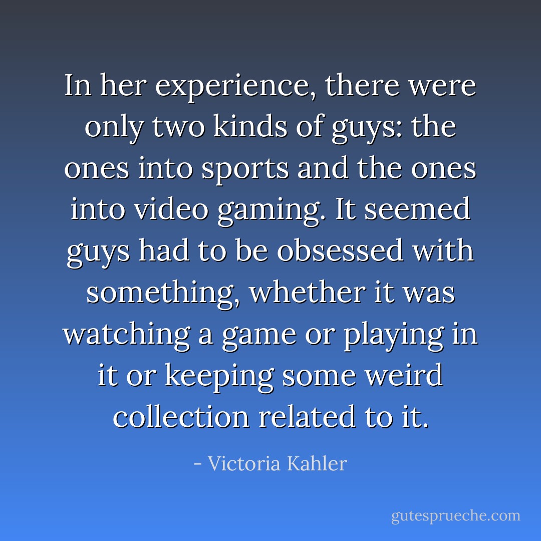 In her experience, there were only two kinds of guys: the ones into sports and the ones into video gaming. It seemed guys had to be obsessed with something, whether it was watching a game or playing in it or keeping some weird collection related to it. - Victoria Kahler