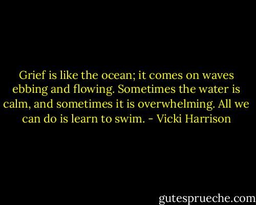 Grief is like the ocean; it comes on waves ebbing and flowing. Sometimes the water is calm, and sometimes it is overwhelming. All we can do is learn to swim. - Vicki Harrison