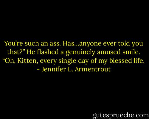 You’re such an ass. Has…anyone ever told you that?”<br />He flashed a genuinely amused smile. “Oh, Kitten, every single day of my blessed life. - Jennifer L. Armentrout