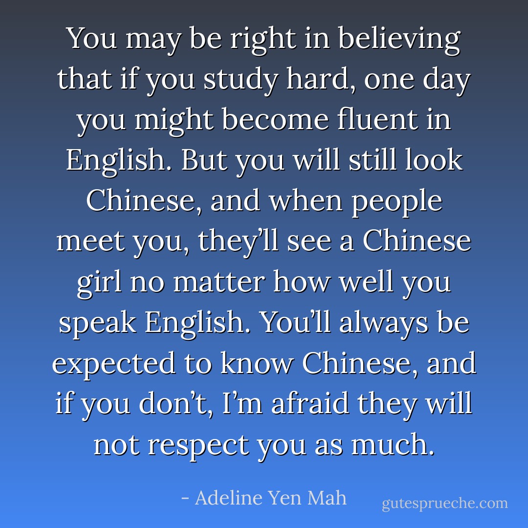 You may be right in believing that if you study hard, one day you might become fluent in English. But you will still look Chinese, and when people meet you, they’ll see a Chinese girl no matter how well you speak English. You’ll always be expected to know Chinese, and if you don’t, I’m afraid they will not respect you as much. - Adeline Yen Mah