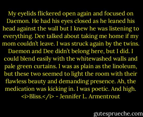 My eyelids flickered open again and focused on Daemon. He had his eyes closed as he leaned his head against the wall but I knew he was listening to everything. Dee talked about taking me home if my mom couldn’t leave. I was struck again by the twins. Daemon and Dee didn’t belong here, but I did. I could blend easily with the whitewashed walls and pale green curtains. I was as plain as the linoleum, but these two seemed to light the room with their flawless beauty and demanding presence.<br />Ah, the medication was kicking in. I was poetic. And high. <i>Bliss.</i> - Jennifer L. Armentrout