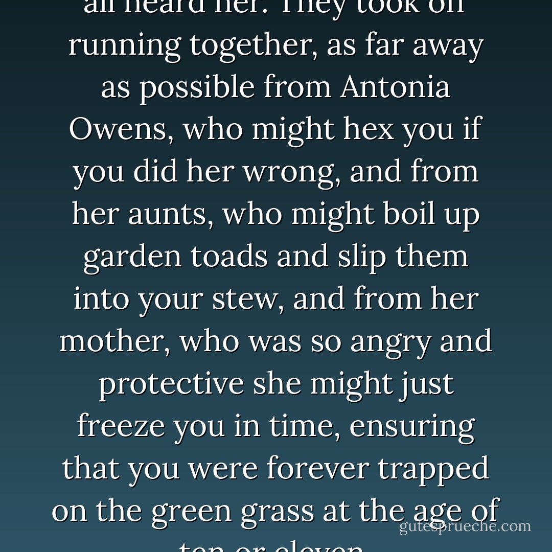The children on the playground all heard her. They took off running together, as far away as possible from Antonia Owens, who might hex you if you did her wrong, and from her aunts, who might boil up garden toads and slip them into your stew, and from her mother, who was so angry and protective she might just freeze you in time, ensuring that you were forever trapped on the green grass at the age of ten or eleven. - Alice Hoffman