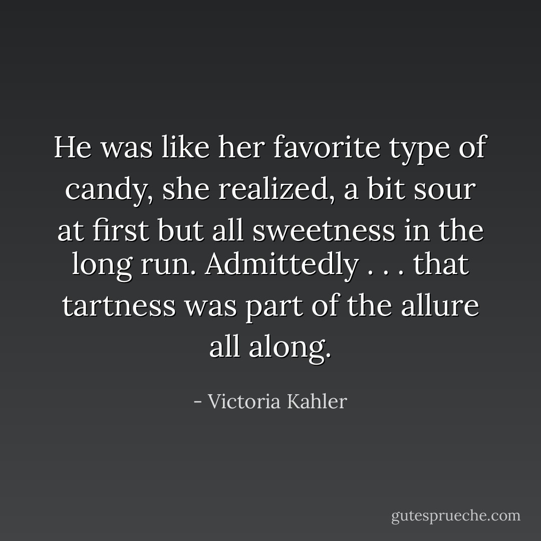 He was like her favorite type of candy, she realized, a bit sour at first but all sweetness in the long run. Admittedly . . . that tartness was part of the allure all along. - Victoria Kahler