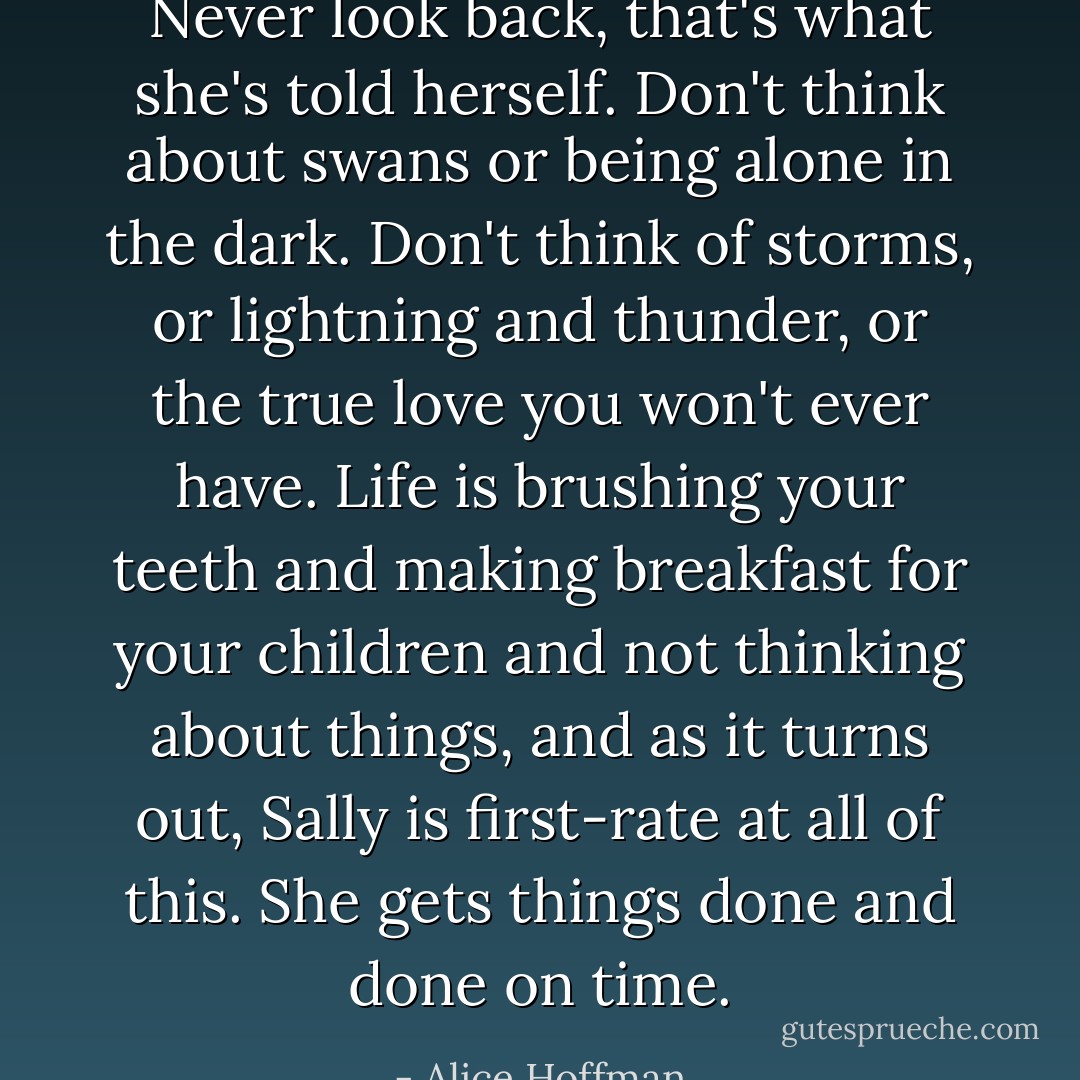 Never look back, that's what she's told herself. Don't think about swans or being alone in the dark. Don't think of storms, or lightning and thunder, or the true love you won't ever have. Life is brushing your teeth and making breakfast for your children and not thinking about things, and as it turns out, Sally is first-rate at all of this. She gets things done and done on time. - Alice Hoffman