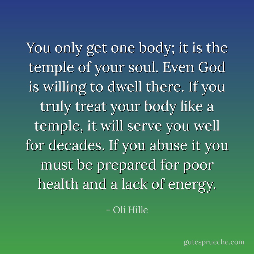 You only get one body; it is the temple of your soul. Even God is willing to dwell there. If you truly treat your body like a temple, it will serve you well for decades. If you abuse it you must be prepared for poor health and a lack of energy. - Oli Hille