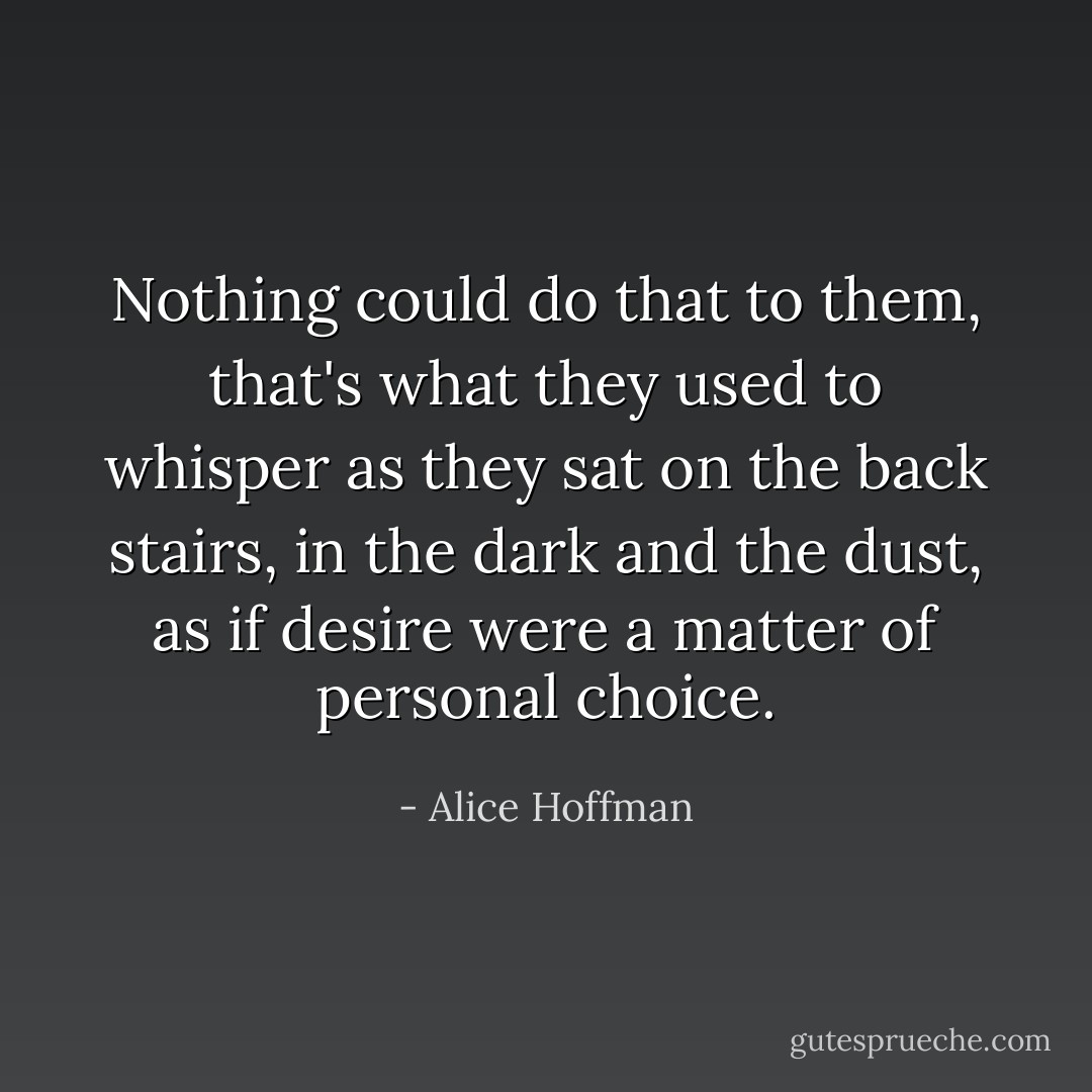 Nothing could do that to them, that's what they used to whisper as they sat on the back stairs, in the dark and the dust, as if desire were a matter of personal choice. - Alice Hoffman