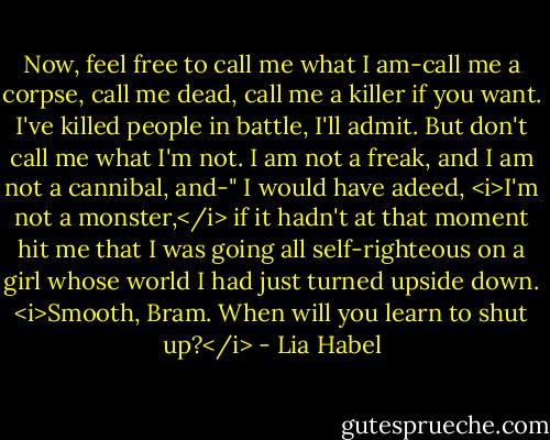 Now, feel free to call me what I am-call me a corpse, call me dead, call me a killer if you want. I've killed people in battle, I'll admit. But don't call me what I'm not. I am not a freak, and I am not a cannibal, and-"<br />I would have adeed, <i>I'm not a monster,</i> if it hadn't at that moment hit me that I was going all self-righteous on a girl whose world I had just turned upside down.<br /><i>Smooth, Bram. When will you learn to shut up?</i> - Lia Habel