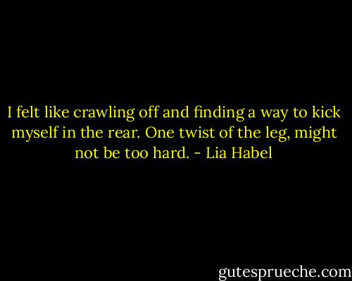 I felt like crawling off and finding a way to kick myself in the rear. One twist of the leg, might not be too hard. - Lia Habel